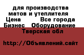 для производства матов и утеплителя › Цена ­ 100 - Все города Бизнес » Оборудование   . Тверская обл.